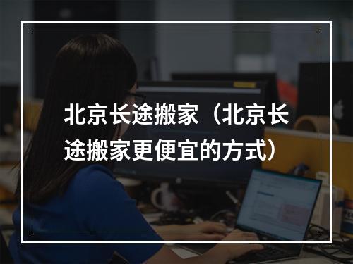 北京长途搬家（北京长途搬家更便宜的方式）