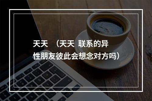 天天  （天天  联系的异性朋友彼此会想念对方吗）