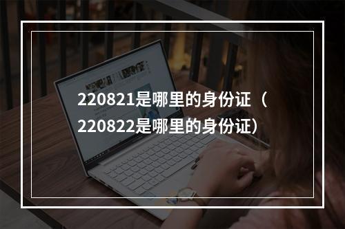 220821是哪里的身份证（220822是哪里的身份证）
