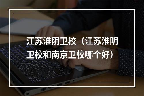 江苏淮阴卫校（江苏淮阴卫校和南京卫校哪个好）