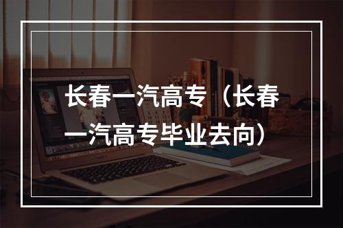长春一汽高专（长春一汽高专毕业去向）