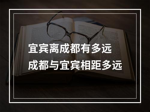 宜宾离成都有多远 成都与宜宾相距多远