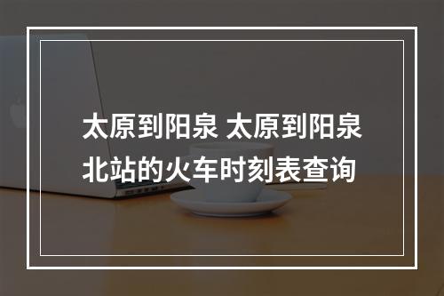 太原到阳泉 太原到阳泉北站的火车时刻表查询