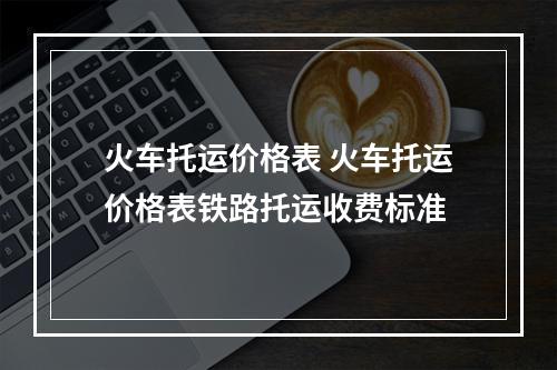 火车托运价格表 火车托运价格表铁路托运收费标准