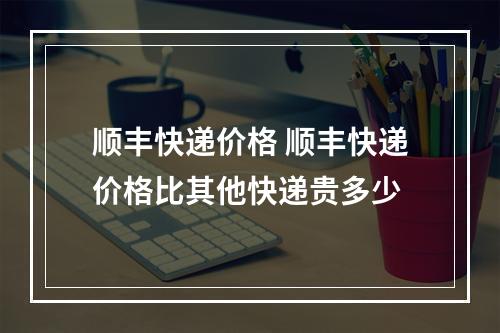 顺丰快递价格 顺丰快递价格比其他快递贵多少