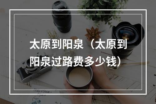 太原到阳泉（太原到阳泉过路费多少钱）