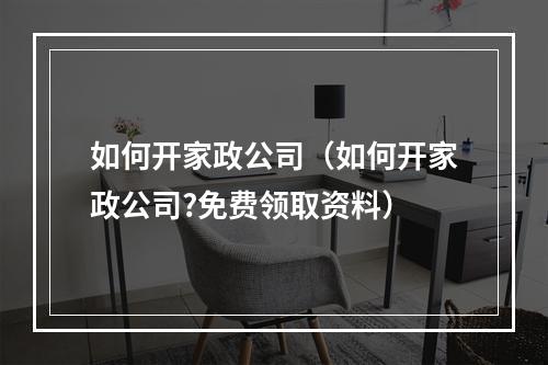 如何开家政公司（如何开家政公司?免费领取资料）