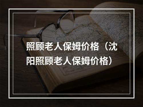 照顾老人保姆价格（沈阳照顾老人保姆价格）