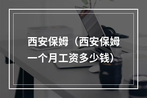 西安保姆（西安保姆一个月工资多少钱）