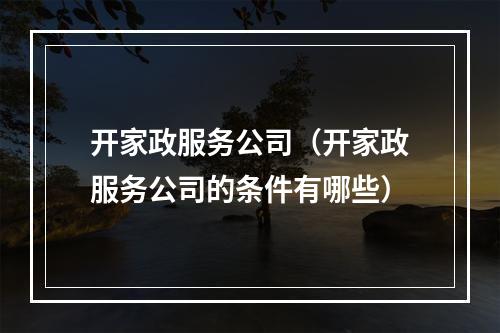 开家政服务公司（开家政服务公司的条件有哪些）
