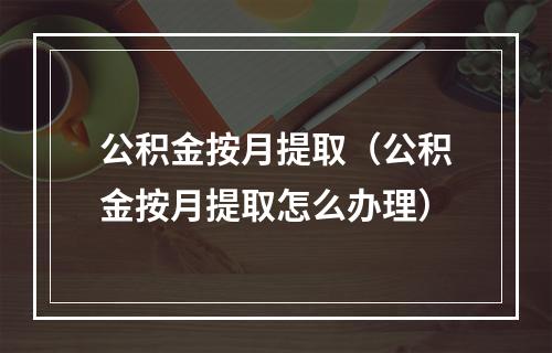 公积金按月提取（公积金按月提取怎么办理）