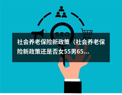 社会养老保险新政策（社会养老保险新政策还是否女55男65）