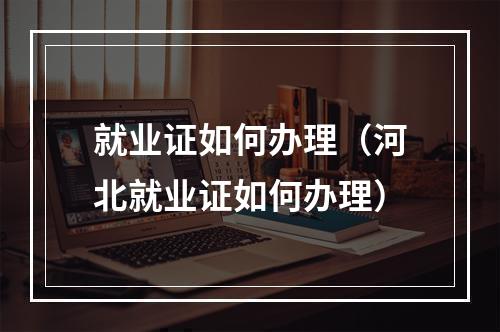 就业证如何办理（河北就业证如何办理）