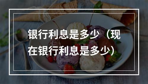 银行利息是多少（现在银行利息是多少）