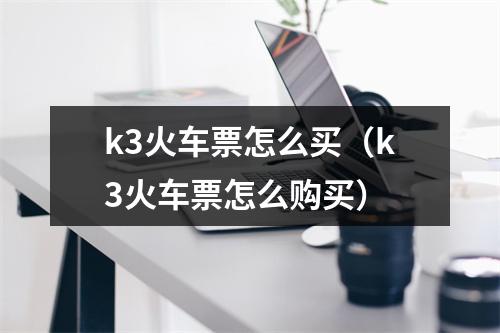 k3火车票怎么买（k3火车票怎么购买）