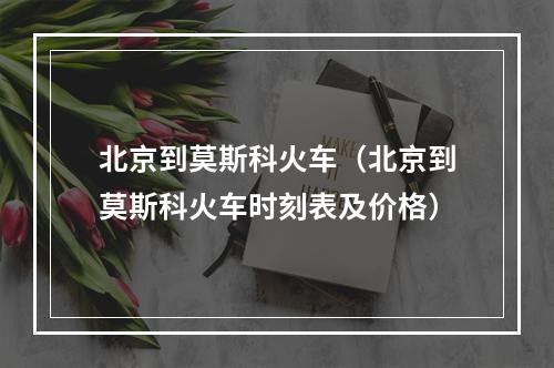 北京到莫斯科火车（北京到莫斯科火车时刻表及价格）