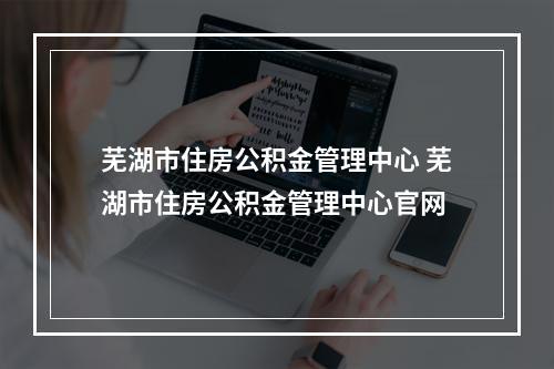 芜湖市住房公积金管理中心 芜湖市住房公积金管理中心官网