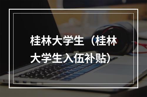桂林大学生（桂林大学生入伍补贴）