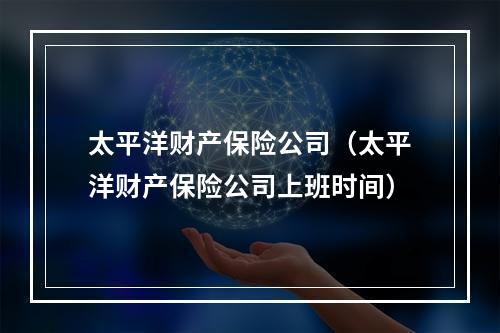 太平洋财产保险公司（太平洋财产保险公司上班时间）
