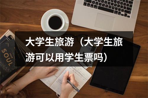 大学生旅游（大学生旅游可以用学生票吗）