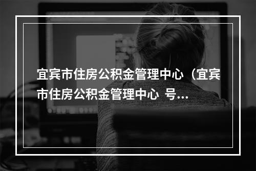 宜宾市住房公积金管理中心（宜宾市住房公积金管理中心  号码）