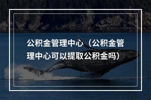 公积金管理中心（公积金管理中心可以提取公积金吗）