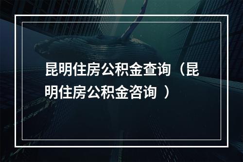 昆明住房公积金查询（昆明住房公积金咨询  ）