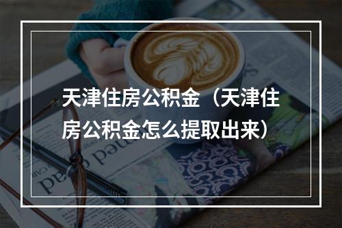天津住房公积金（天津住房公积金怎么提取出来）