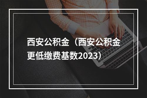 西安公积金（西安公积金更低缴费基数2023）
