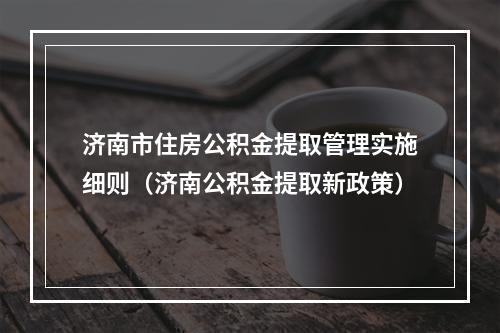 济南市住房公积金提取管理实施细则（济南公积金提取新政策）