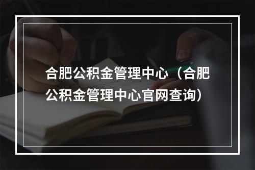 合肥公积金管理中心（合肥公积金管理中心官网查询）