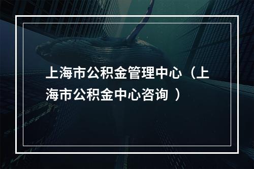 上海市公积金管理中心（上海市公积金中心咨询  ）