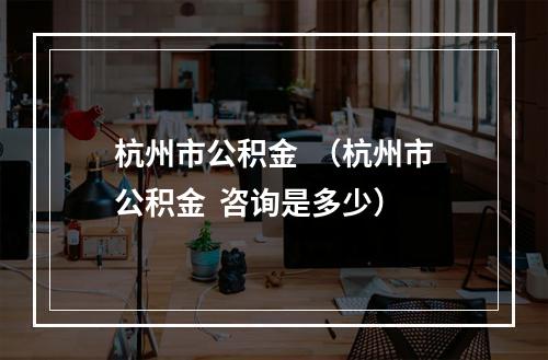 杭州市公积金  （杭州市公积金  咨询是多少）