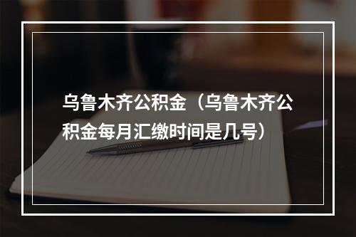 乌鲁木齐公积金（乌鲁木齐公积金每月汇缴时间是几号）
