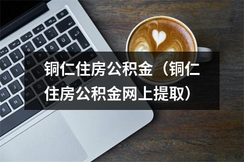 铜仁住房公积金（铜仁住房公积金网上提取）