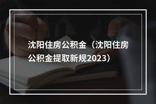 沈阳住房公积金（沈阳住房公积金提取新规2023）