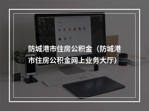 防城港市住房公积金（防城港市住房公积金网上业务大厅）