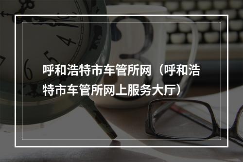 呼和浩特市车管所网（呼和浩特市车管所网上服务大厅）