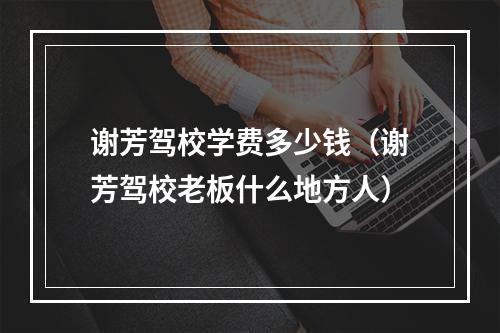 谢芳驾校学费多少钱（谢芳驾校老板什么地方人）