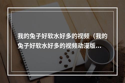 我的兔子好软水好多的视频（我的兔子好软水好多的视频动漫版视频）