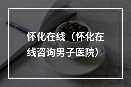 怀化在线（怀化在线咨询男子医院）
