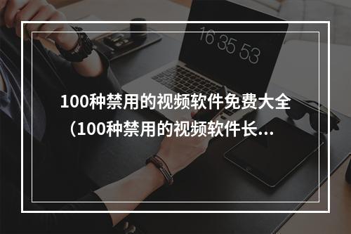 100种禁用的视频软件免费大全（100种禁用的视频软件长视频）