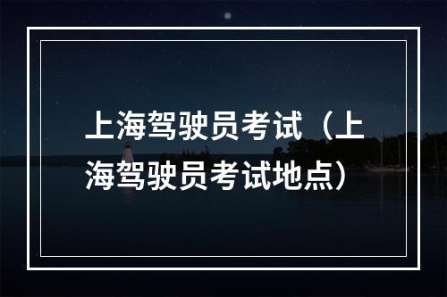 上海驾驶员考试（上海驾驶员考试地点）