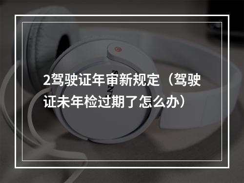 2驾驶证年审新规定（驾驶证未年检过期了怎么办）
