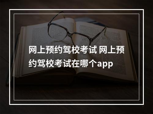 网上预约驾校考试 网上预约驾校考试在哪个app