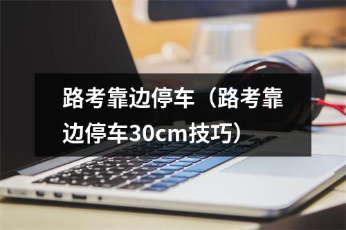 路考靠边停车（路考靠边停车30cm技巧）