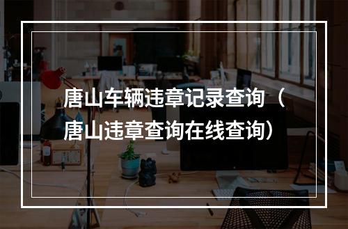 唐山车辆违章记录查询（唐山违章查询在线查询）