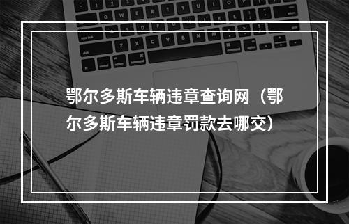 鄂尔多斯车辆违章查询网（鄂尔多斯车辆违章罚款去哪交）