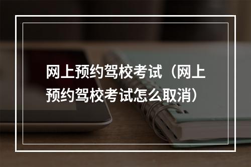 网上预约驾校考试（网上预约驾校考试怎么取消）