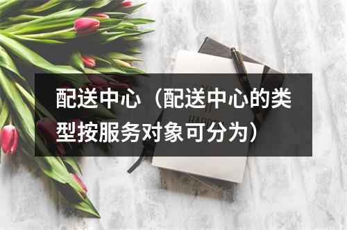 配送中心（配送中心的类型按服务对象可分为）